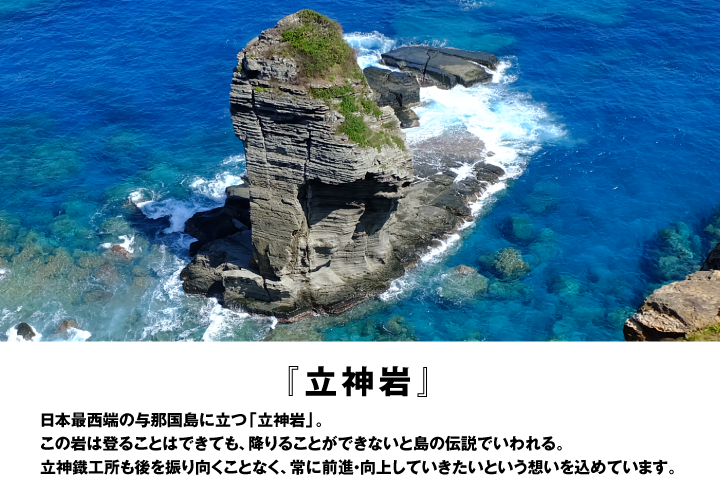 「立神岩」日本最西端の与那国島に立つ｢立神岩｣。登ることはできても、降りることができないと島の伝説でいわれる。立神鐵工所も後ろを振り向くことなく、常に前進・向上していきたいという想いを込めています。